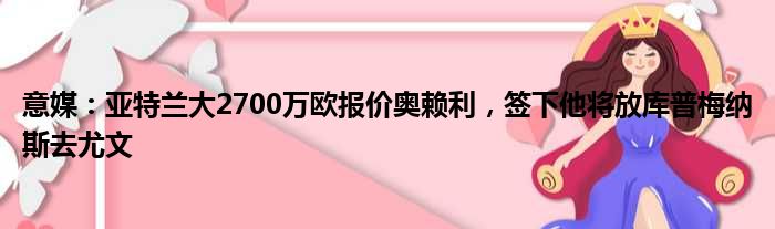 意媒：亚特兰大2700万欧报价奥赖利，签下他将放库普梅纳斯去尤文
