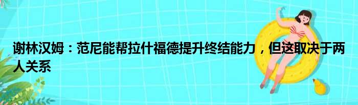 谢林汉姆：范尼能帮拉什福德提升终结能力，但这取决于两人关系