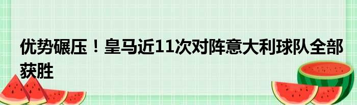 优势碾压！皇马近11次对阵意大利球队全部获胜
