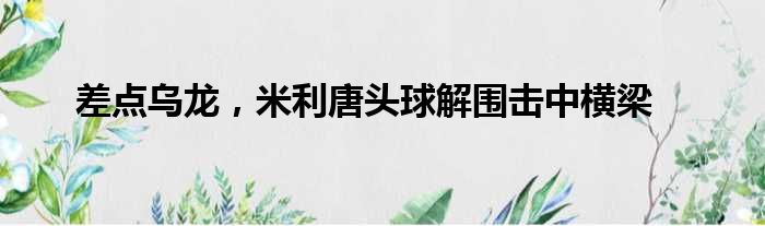 差点乌龙，米利唐头球解围击中横梁