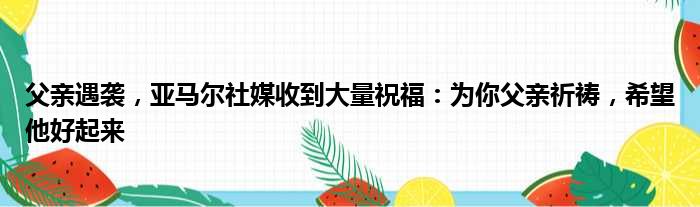 父亲遇袭，亚马尔社媒收到大量祝福：为你父亲祈祷，希望他好起来