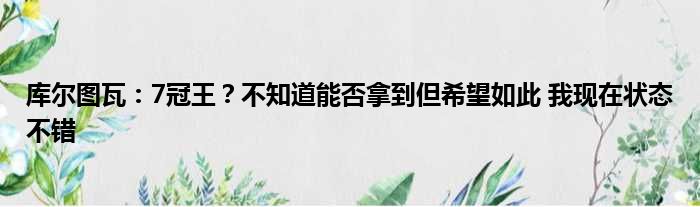 库尔图瓦：7冠王？不知道能否拿到但希望如此 我现在状态不错