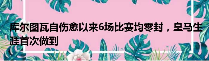 库尔图瓦自伤愈以来6场比赛均零封，皇马生涯首次做到