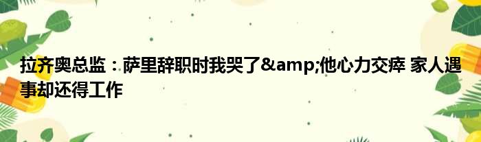 拉齐奥总监：萨里辞职时我哭了&他心力交瘁 家人遇事却还得工作