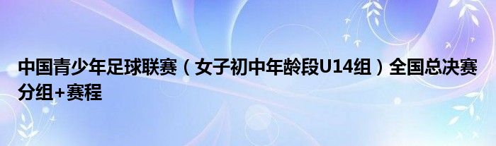 中国青少年足球联赛（女子初中年龄段U14组）全国总决赛分组+赛程