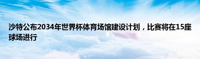 沙特公布2034年世界杯体育场馆建设计划，比赛将在15座球场进行