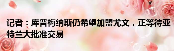 记者：库普梅纳斯仍希望加盟尤文，正等待亚特兰大批准交易