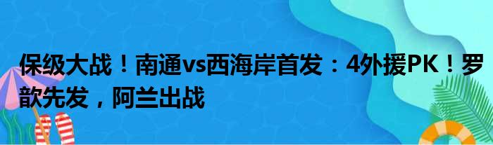 保级大战！南通vs西海岸首发：4外援PK！罗歆先发，阿兰出战