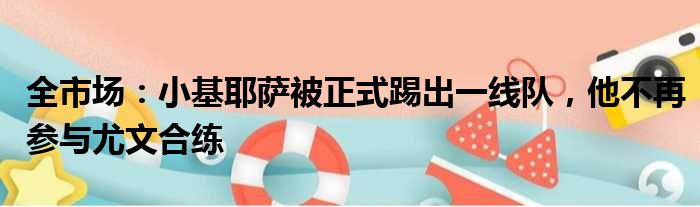 全市场：小基耶萨被正式踢出一线队，他不再参与尤文合练