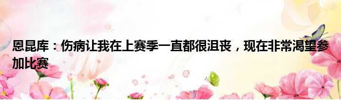 恩昆库：伤病让我在上赛季一直都很沮丧，现在非常渴望参加比赛