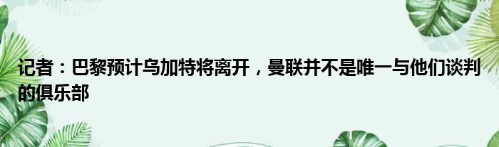 记者：巴黎预计乌加特将离开，曼联并不是唯一与他们谈判的俱乐部