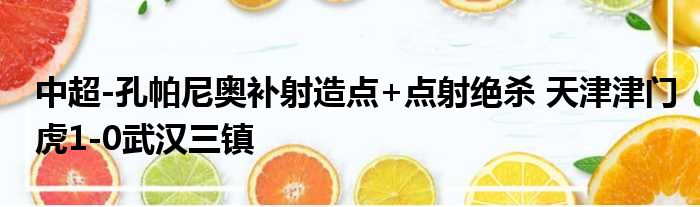 中超-孔帕尼奥补射造点+点射绝杀 天津津门虎1-0武汉三镇