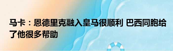 马卡：恩德里克融入皇马很顺利 巴西同胞给了他很多帮助