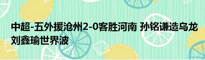 中超-五外援沧州2-0客胜河南 孙铭谦造乌龙刘鑫瑜世界波