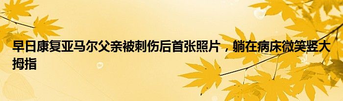 早日康复亚马尔父亲被刺伤后首张照片，躺在病床微笑竖大拇指
