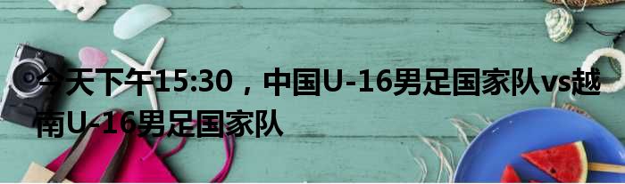 今天下午15:30，中国U-16男足国家队vs越南U-16男足国家队