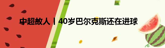 中超故人丨40岁巴尔克斯还在进球