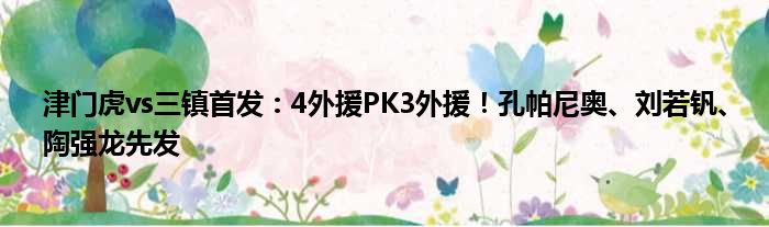 津门虎vs三镇首发：4外援PK3外援！孔帕尼奥、刘若钒、陶强龙先发