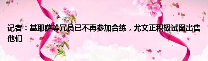 记者：基耶萨等冗员已不再参加合练，尤文正积极试图出售他们