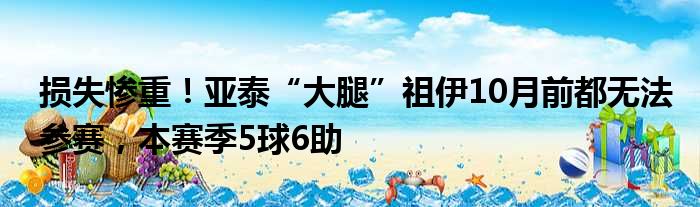 损失惨重！亚泰“大腿”祖伊10月前都无法参赛，本赛季5球6助