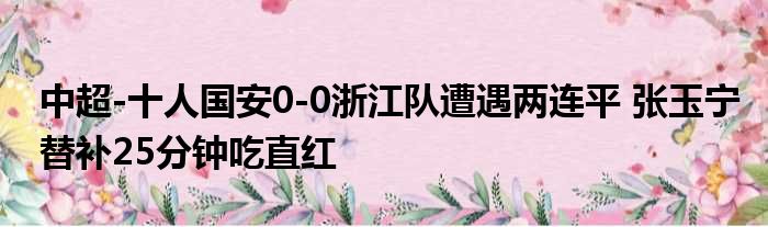 中超-十人国安0-0浙江队遭遇两连平 张玉宁替补25分钟吃直红
