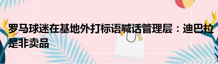 罗马球迷在基地外打标语喊话管理层：迪巴拉是非卖品