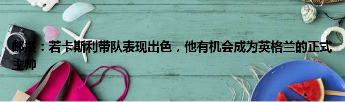 邮报：若卡斯利带队表现出色，他有机会成为英格兰的正式主帅