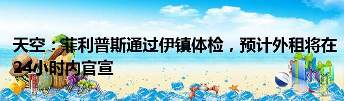 天空：菲利普斯通过伊镇体检，预计外租将在24小时内官宣