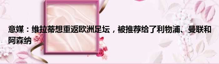 意媒：维拉蒂想重返欧洲足坛，被推荐给了利物浦、曼联和阿森纳