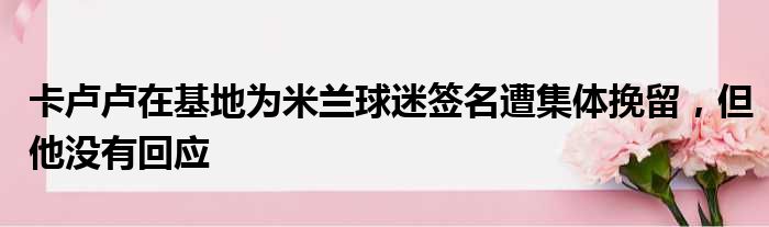 卡卢卢在基地为米兰球迷签名遭集体挽留，但他没有回应