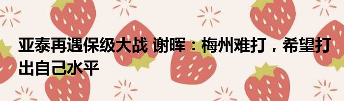 亚泰再遇保级大战 谢晖：梅州难打，希望打出自己水平