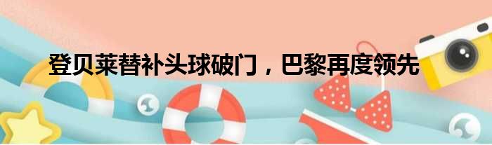 登贝莱替补头球破门，巴黎再度领先