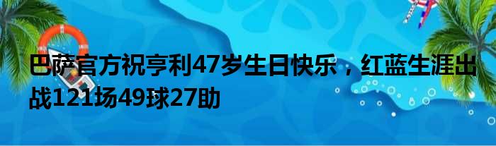 巴萨官方祝亨利47岁生日快乐，红蓝生涯出战121场49球27助