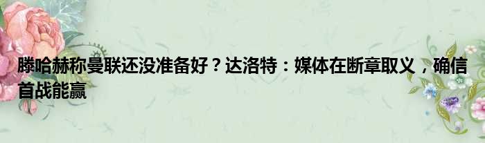 滕哈赫称曼联还没准备好？达洛特：媒体在断章取义，确信首战能赢