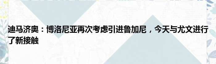 迪马济奥：博洛尼亚再次考虑引进鲁加尼，今天与尤文进行了新接触