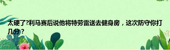 太硬了?利马赛后说他将特劳雷送去健身房，这次防守你打几分？
