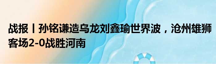 战报丨孙铭谦造乌龙刘鑫瑜世界波，沧州雄狮客场2-0战胜河南