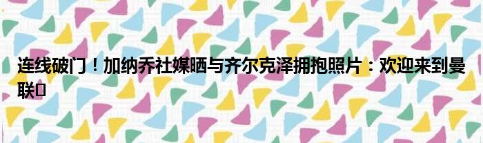连线破门！加纳乔社媒晒与齐尔克泽拥抱照片：欢迎来到曼联️