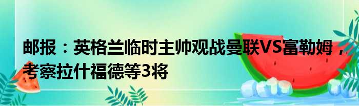 邮报：英格兰临时主帅观战曼联VS富勒姆，考察拉什福德等3将