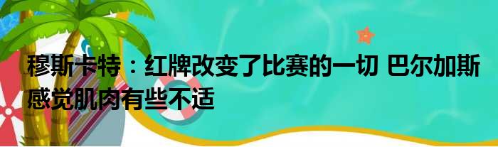 穆斯卡特：红牌改变了比赛的一切 巴尔加斯感觉肌肉有些不适