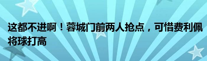 这都不进啊！蓉城门前两人抢点，可惜费利佩将球打高