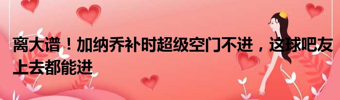 离大谱！加纳乔补时超级空门不进，这球吧友上去都能进