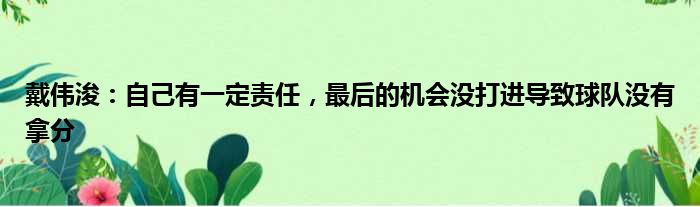 戴伟浚：自己有一定责任，最后的机会没打进导致球队没有拿分