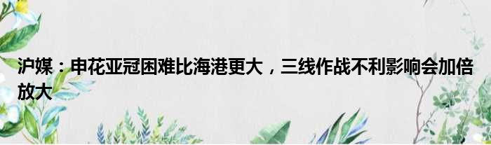 沪媒：申花亚冠困难比海港更大，三线作战不利影响会加倍放大