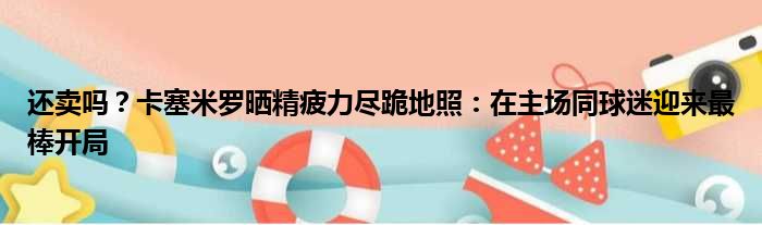 还卖吗？卡塞米罗晒精疲力尽跪地照：在主场同球迷迎来最棒开局