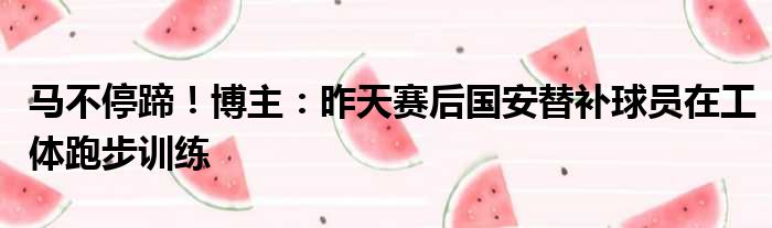 马不停蹄！博主：昨天赛后国安替补球员在工体跑步训练