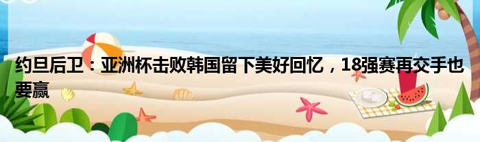 约旦后卫：亚洲杯击败韩国留下美好回忆，18强赛再交手也要赢