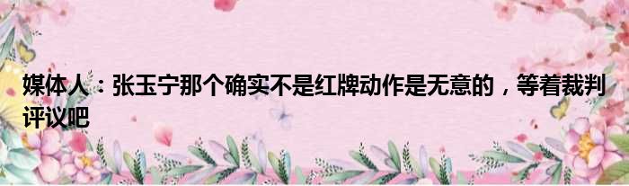 媒体人：张玉宁那个确实不是红牌动作是无意的，等着裁判评议吧