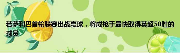若萨利巴首轮联赛出战赢球，将成枪手最快取得英超50胜的球员