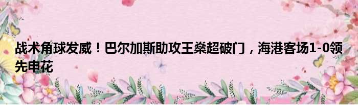 战术角球发威！巴尔加斯助攻王燊超破门，海港客场1-0领先申花